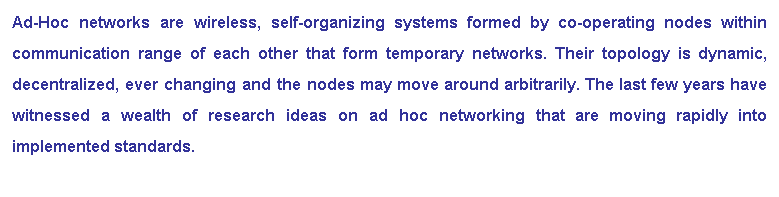 Text Box: Ad-Hoc networks are wireless, self-organizing systems formed by co-operating nodes within communication range of each other that form temporary networks. Their topology is dynamic, decentralized, ever changing and the nodes may move around arbitrarily. The last few years have witnessed a wealth of research ideas on ad hoc networking that are moving rapidly into implemented standards.
 
 
 
